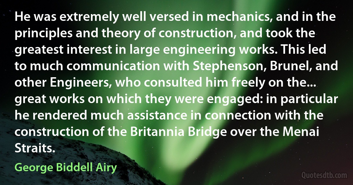 He was extremely well versed in mechanics, and in the principles and theory of construction, and took the greatest interest in large engineering works. This led to much communication with Stephenson, Brunel, and other Engineers, who consulted him freely on the... great works on which they were engaged: in particular he rendered much assistance in connection with the construction of the Britannia Bridge over the Menai Straits. (George Biddell Airy)