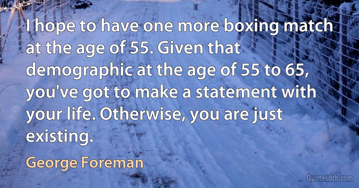 I hope to have one more boxing match at the age of 55. Given that demographic at the age of 55 to 65, you've got to make a statement with your life. Otherwise, you are just existing. (George Foreman)