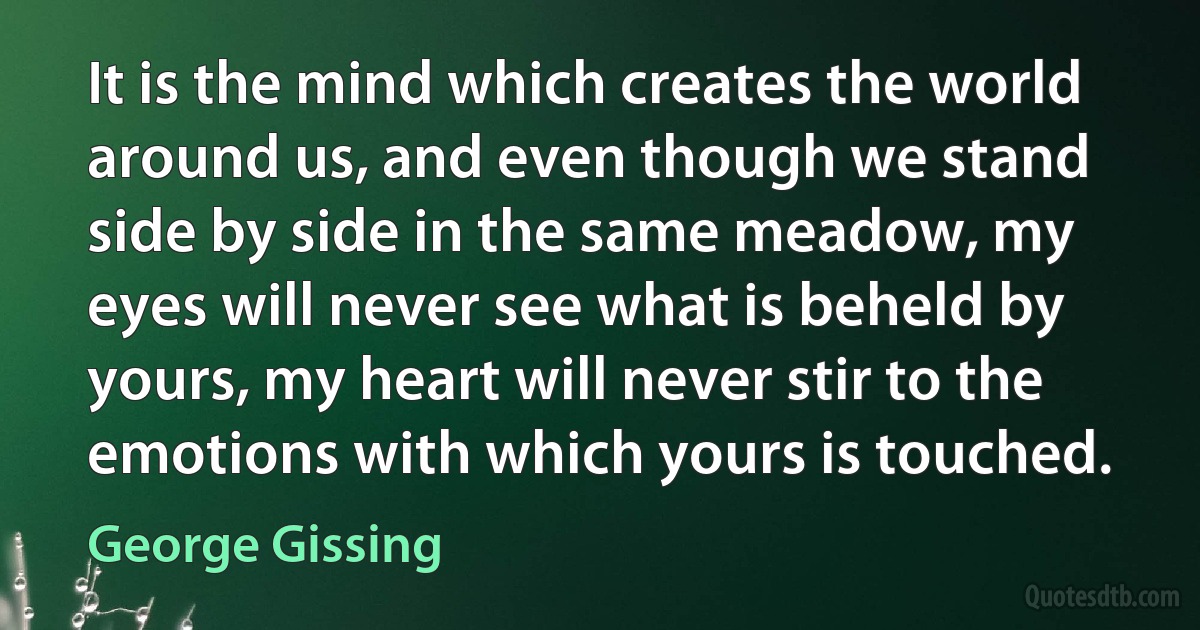 It is the mind which creates the world around us, and even though we stand side by side in the same meadow, my eyes will never see what is beheld by yours, my heart will never stir to the emotions with which yours is touched. (George Gissing)