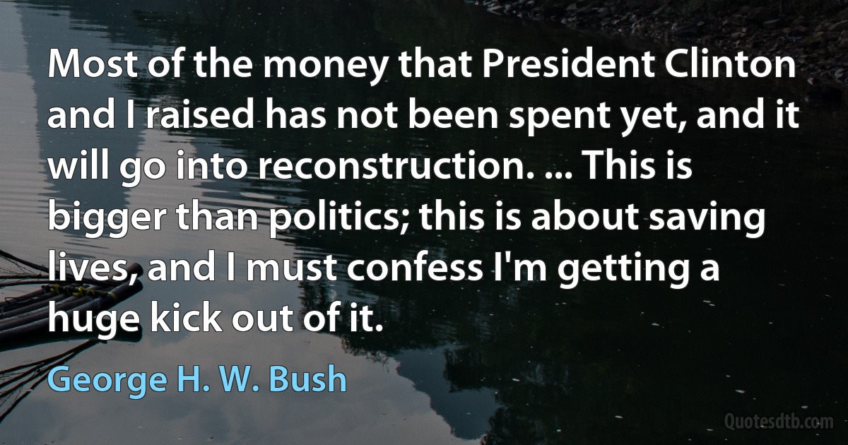 Most of the money that President Clinton and I raised has not been spent yet, and it will go into reconstruction. ... This is bigger than politics; this is about saving lives, and I must confess I'm getting a huge kick out of it. (George H. W. Bush)