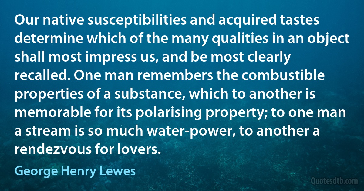 Our native susceptibilities and acquired tastes determine which of the many qualities in an object shall most impress us, and be most clearly recalled. One man remembers the combustible properties of a substance, which to another is memorable for its polarising property; to one man a stream is so much water-power, to another a rendezvous for lovers. (George Henry Lewes)