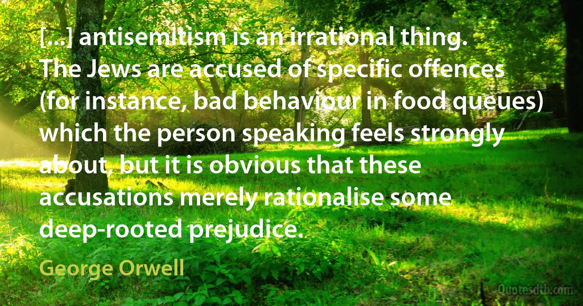 [...] antisemitism is an irrational thing. The Jews are accused of specific offences (for instance, bad behaviour in food queues) which the person speaking feels strongly about, but it is obvious that these accusations merely rationalise some deep-rooted prejudice. (George Orwell)