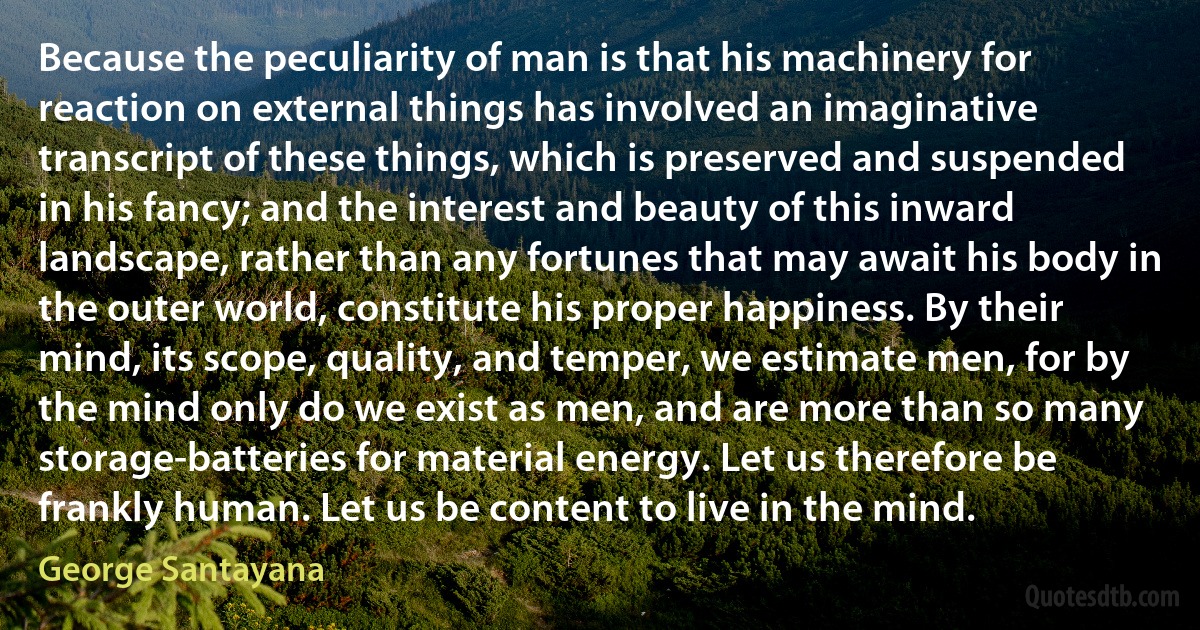 Because the peculiarity of man is that his machinery for reaction on external things has involved an imaginative transcript of these things, which is preserved and suspended in his fancy; and the interest and beauty of this inward landscape, rather than any fortunes that may await his body in the outer world, constitute his proper happiness. By their mind, its scope, quality, and temper, we estimate men, for by the mind only do we exist as men, and are more than so many storage-batteries for material energy. Let us therefore be frankly human. Let us be content to live in the mind. (George Santayana)