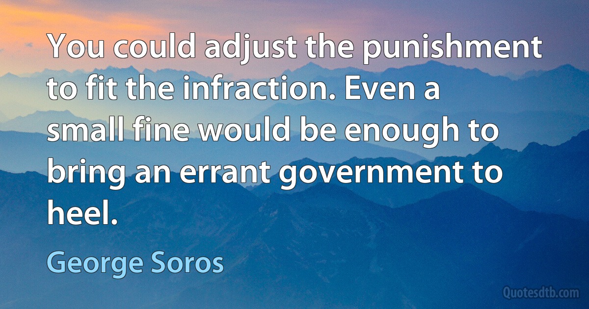 You could adjust the punishment to fit the infraction. Even a small fine would be enough to bring an errant government to heel. (George Soros)