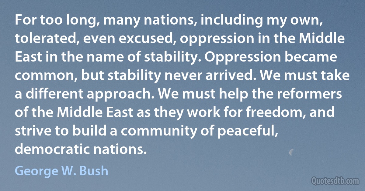 For too long, many nations, including my own, tolerated, even excused, oppression in the Middle East in the name of stability. Oppression became common, but stability never arrived. We must take a different approach. We must help the reformers of the Middle East as they work for freedom, and strive to build a community of peaceful, democratic nations. (George W. Bush)