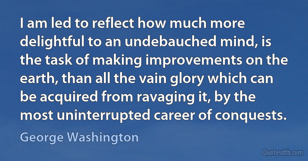 I am led to reflect how much more delightful to an undebauched mind, is the task of making improvements on the earth, than all the vain glory which can be acquired from ravaging it, by the most uninterrupted career of conquests. (George Washington)