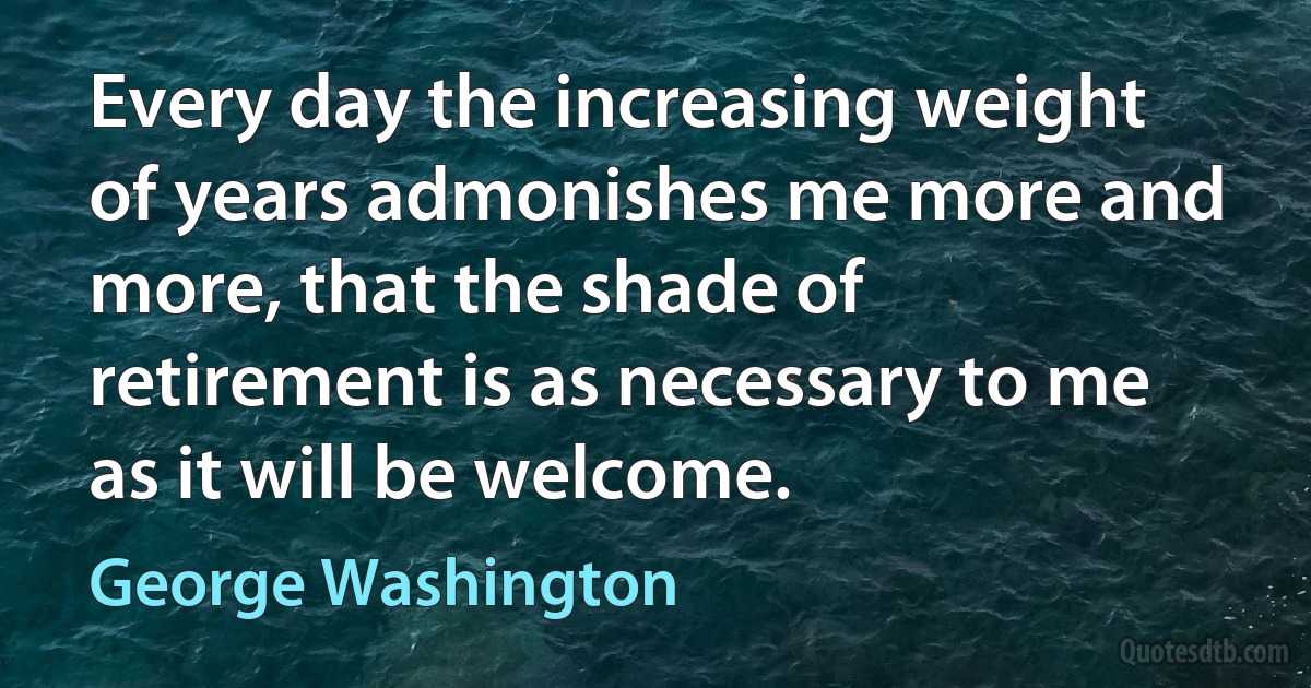 Every day the increasing weight of years admonishes me more and more, that the shade of retirement is as necessary to me as it will be welcome. (George Washington)