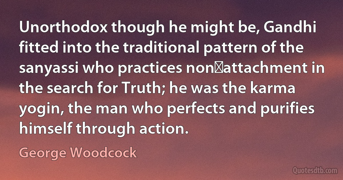 Unorthodox though he might be, Gandhi fitted into the traditional pattern of the sanyassi who practices non‑attachment in the search for Truth; he was the karma yogin, the man who perfects and purifies himself through action. (George Woodcock)