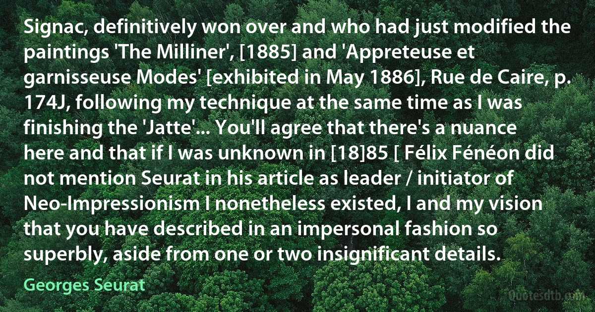 Signac, definitively won over and who had just modified the paintings 'The Milliner', [1885] and 'Appreteuse et garnisseuse Modes' [exhibited in May 1886], Rue de Caire, p. 174J, following my technique at the same time as I was finishing the 'Jatte'... You'll agree that there's a nuance here and that if I was unknown in [18]85 [ Félix Fénéon did not mention Seurat in his article as leader / initiator of Neo-Impressionism I nonetheless existed, I and my vision that you have described in an impersonal fashion so superbly, aside from one or two insignificant details. (Georges Seurat)