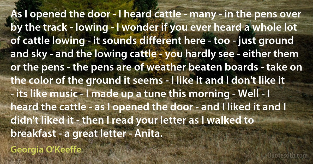 As I opened the door - I heard cattle - many - in the pens over by the track - lowing - I wonder if you ever heard a whole lot of cattle lowing - it sounds different here - too - just ground and sky - and the lowing cattle - you hardly see - either them or the pens - the pens are of weather beaten boards - take on the color of the ground it seems - I like it and I don't like it - its like music - I made up a tune this morning - Well - I heard the cattle - as I opened the door - and I liked it and I didn't liked it - then I read your letter as I walked to breakfast - a great letter - Anita. (Georgia O'Keeffe)