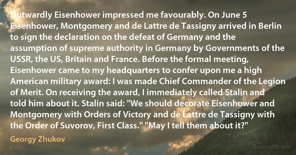 Outwardly Eisenhower impressed me favourably. On June 5 Eisenhower, Montgomery and de Lattre de Tassigny arrived in Berlin to sign the declaration on the defeat of Germany and the assumption of supreme authority in Germany by Governments of the USSR, the US, Britain and France. Before the formal meeting, Eisenhower came to my headquarters to confer upon me a high American military award: I was made Chief Commander of the Legion of Merit. On receiving the award, I immediately called Stalin and told him about it. Stalin said: "We should decorate Eisenhower and Montgomery with Orders of Victory and de Lattre de Tassigny with the Order of Suvorov, First Class." "May I tell them about it?" (Georgy Zhukov)