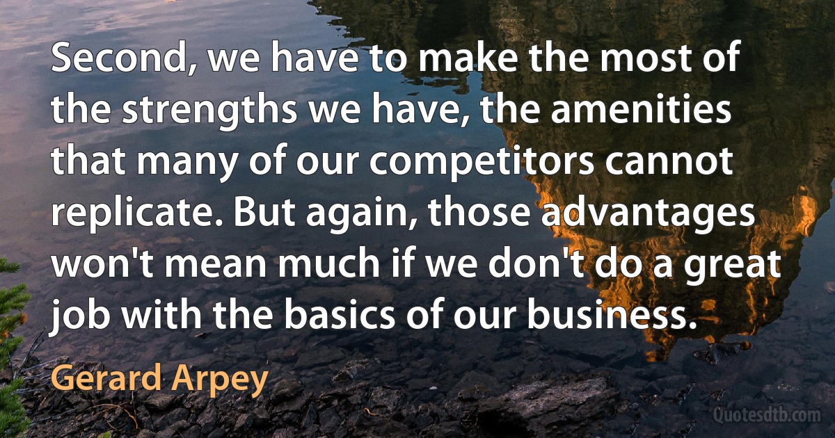 Second, we have to make the most of the strengths we have, the amenities that many of our competitors cannot replicate. But again, those advantages won't mean much if we don't do a great job with the basics of our business. (Gerard Arpey)