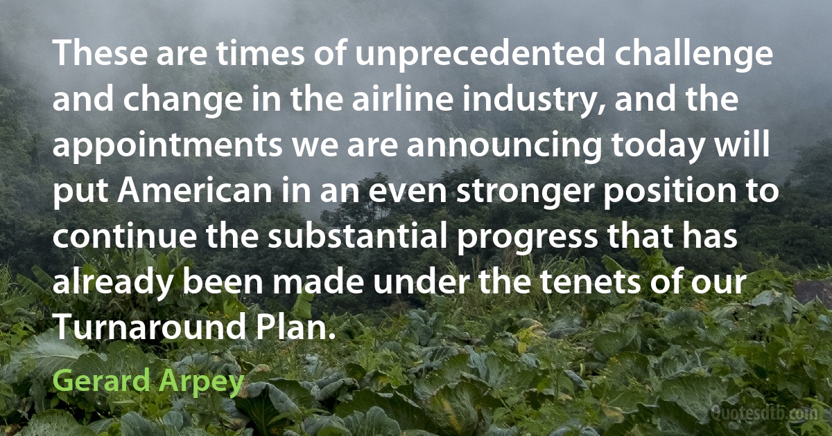 These are times of unprecedented challenge and change in the airline industry, and the appointments we are announcing today will put American in an even stronger position to continue the substantial progress that has already been made under the tenets of our Turnaround Plan. (Gerard Arpey)