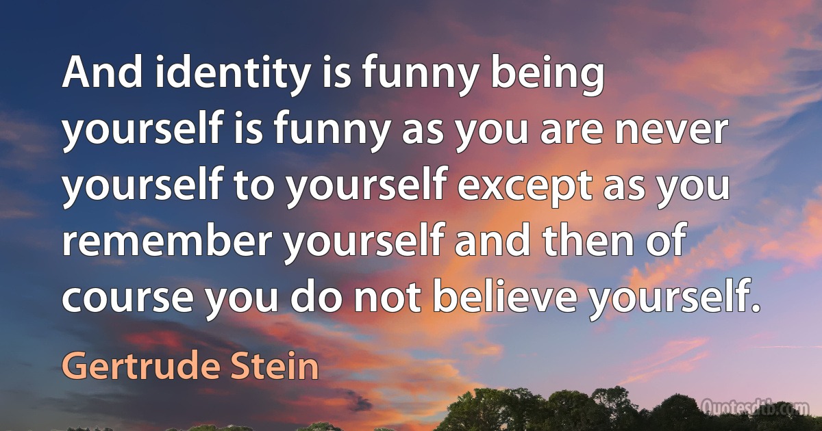 And identity is funny being yourself is funny as you are never yourself to yourself except as you remember yourself and then of course you do not believe yourself. (Gertrude Stein)