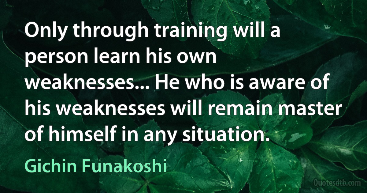 Only through training will a person learn his own weaknesses... He who is aware of his weaknesses will remain master of himself in any situation. (Gichin Funakoshi)