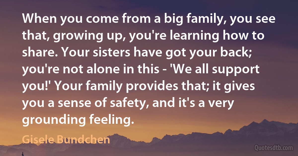 When you come from a big family, you see that, growing up, you're learning how to share. Your sisters have got your back; you're not alone in this - 'We all support you!' Your family provides that; it gives you a sense of safety, and it's a very grounding feeling. (Gisele Bundchen)