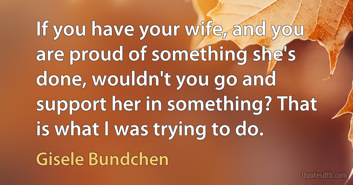 If you have your wife, and you are proud of something she's done, wouldn't you go and support her in something? That is what I was trying to do. (Gisele Bundchen)