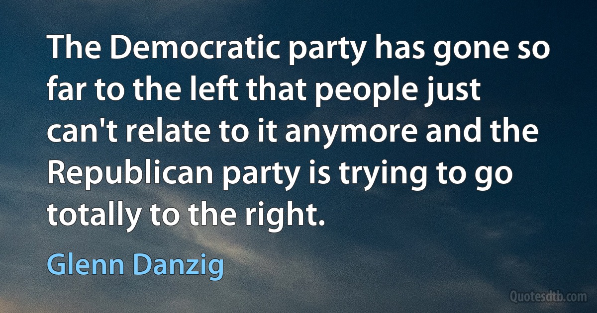 The Democratic party has gone so far to the left that people just can't relate to it anymore and the Republican party is trying to go totally to the right. (Glenn Danzig)