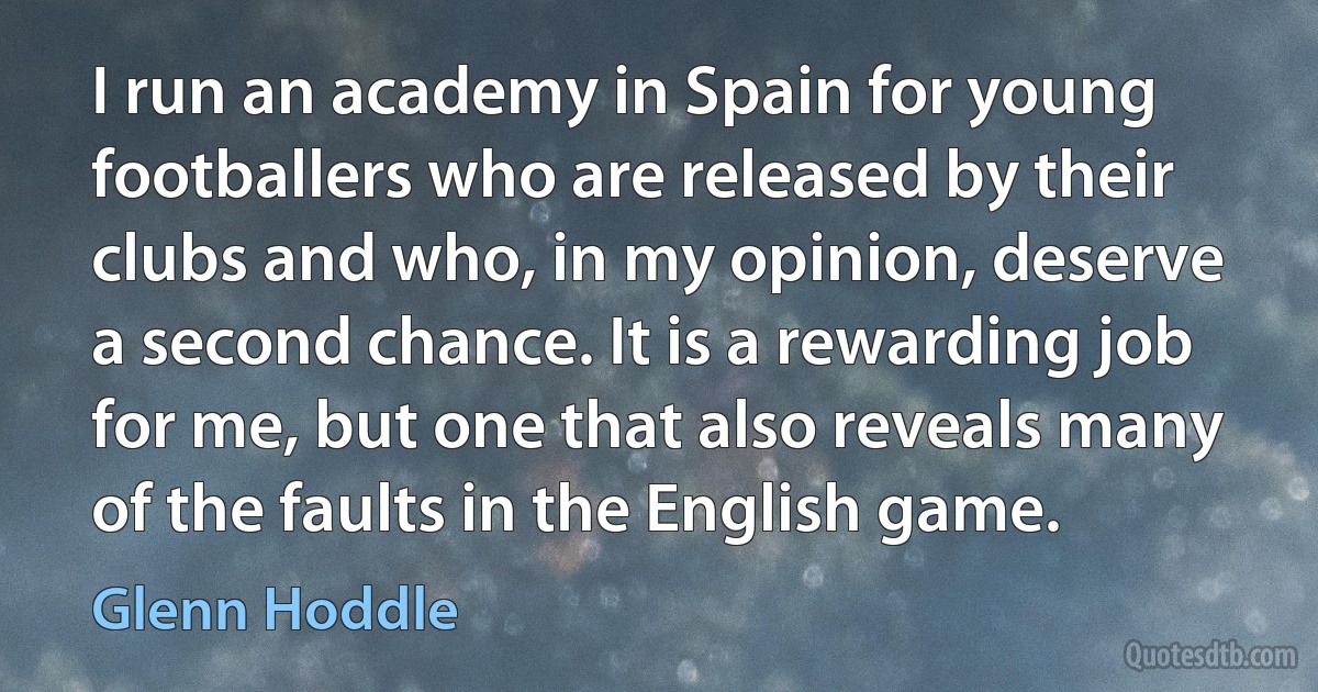 I run an academy in Spain for young footballers who are released by their clubs and who, in my opinion, deserve a second chance. It is a rewarding job for me, but one that also reveals many of the faults in the English game. (Glenn Hoddle)