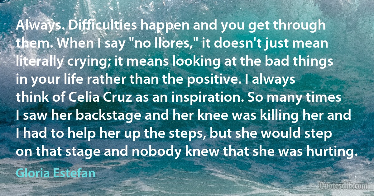 Always. Difficulties happen and you get through them. When I say "no llores," it doesn't just mean literally crying; it means looking at the bad things in your life rather than the positive. I always think of Celia Cruz as an inspiration. So many times I saw her backstage and her knee was killing her and I had to help her up the steps, but she would step on that stage and nobody knew that she was hurting. (Gloria Estefan)