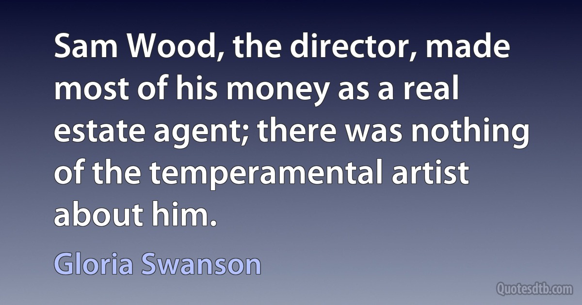 Sam Wood, the director, made most of his money as a real estate agent; there was nothing of the temperamental artist about him. (Gloria Swanson)