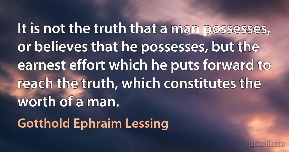 It is not the truth that a man possesses, or believes that he possesses, but the earnest effort which he puts forward to reach the truth, which constitutes the worth of a man. (Gotthold Ephraim Lessing)