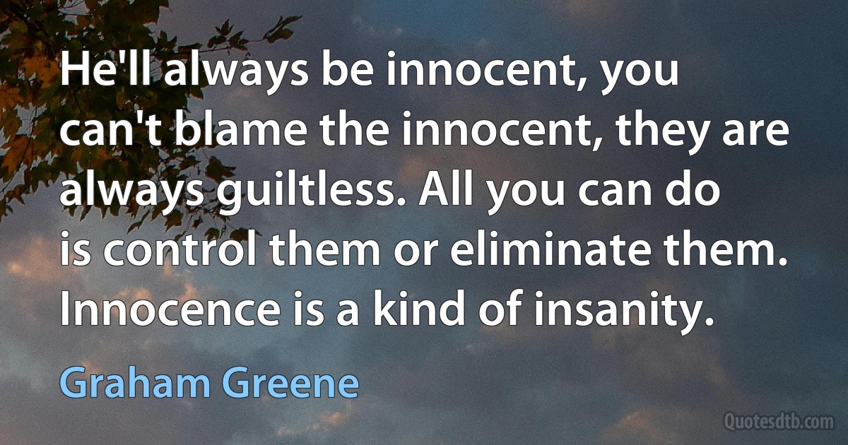 He'll always be innocent, you can't blame the innocent, they are always guiltless. All you can do is control them or eliminate them. Innocence is a kind of insanity. (Graham Greene)