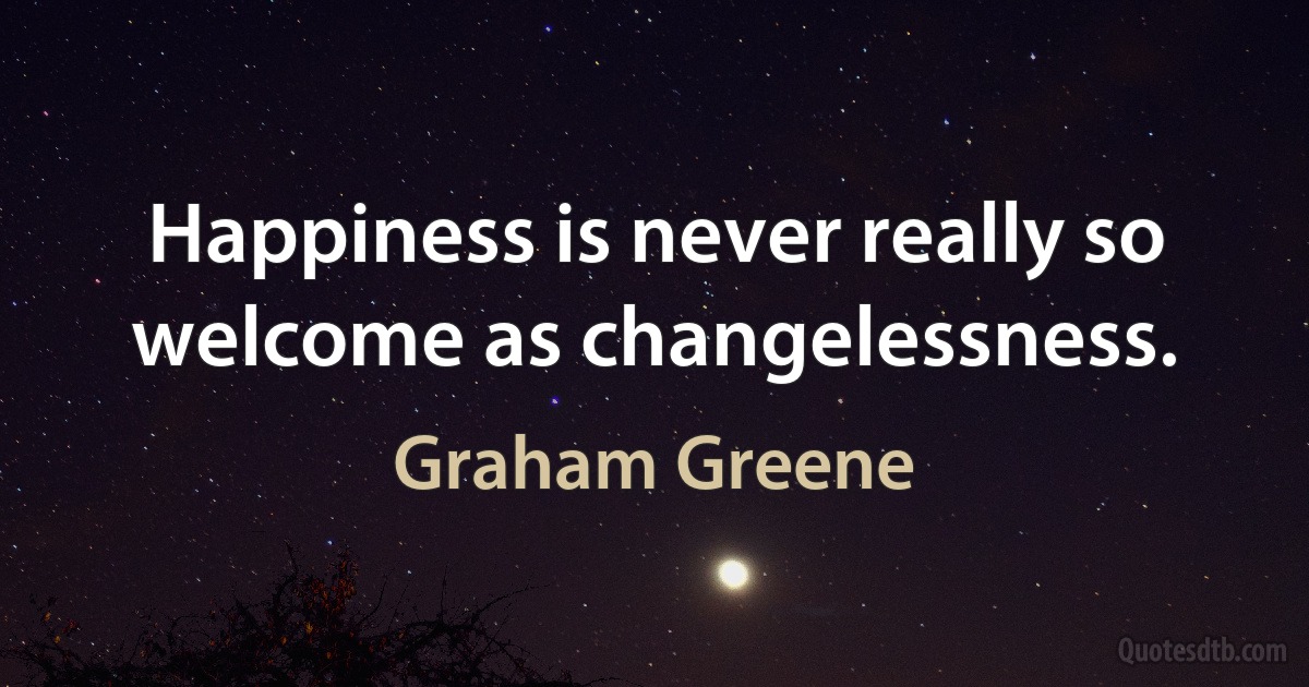 Happiness is never really so welcome as changelessness. (Graham Greene)