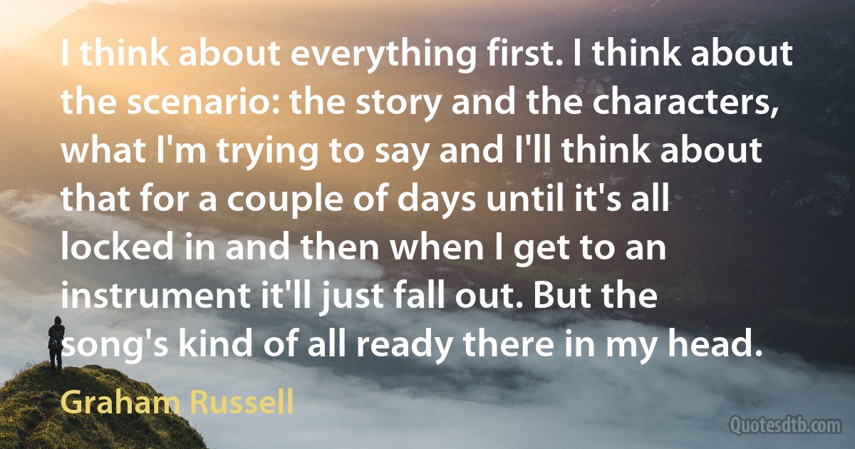 I think about everything first. I think about the scenario: the story and the characters, what I'm trying to say and I'll think about that for a couple of days until it's all locked in and then when I get to an instrument it'll just fall out. But the song's kind of all ready there in my head. (Graham Russell)