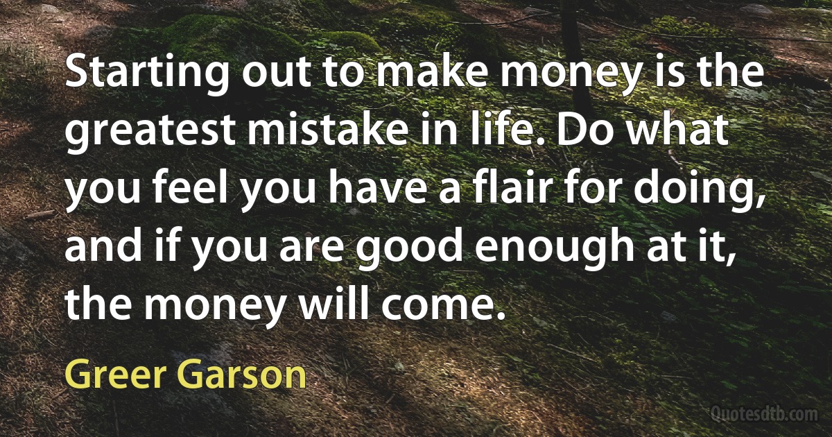 Starting out to make money is the greatest mistake in life. Do what you feel you have a flair for doing, and if you are good enough at it, the money will come. (Greer Garson)