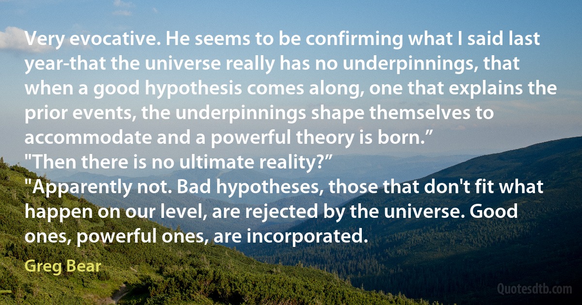 Very evocative. He seems to be confirming what I said last year-that the universe really has no underpinnings, that when a good hypothesis comes along, one that explains the prior events, the underpinnings shape themselves to accommodate and a powerful theory is born.”
"Then there is no ultimate reality?”
"Apparently not. Bad hypotheses, those that don't fit what happen on our level, are rejected by the universe. Good ones, powerful ones, are incorporated. (Greg Bear)