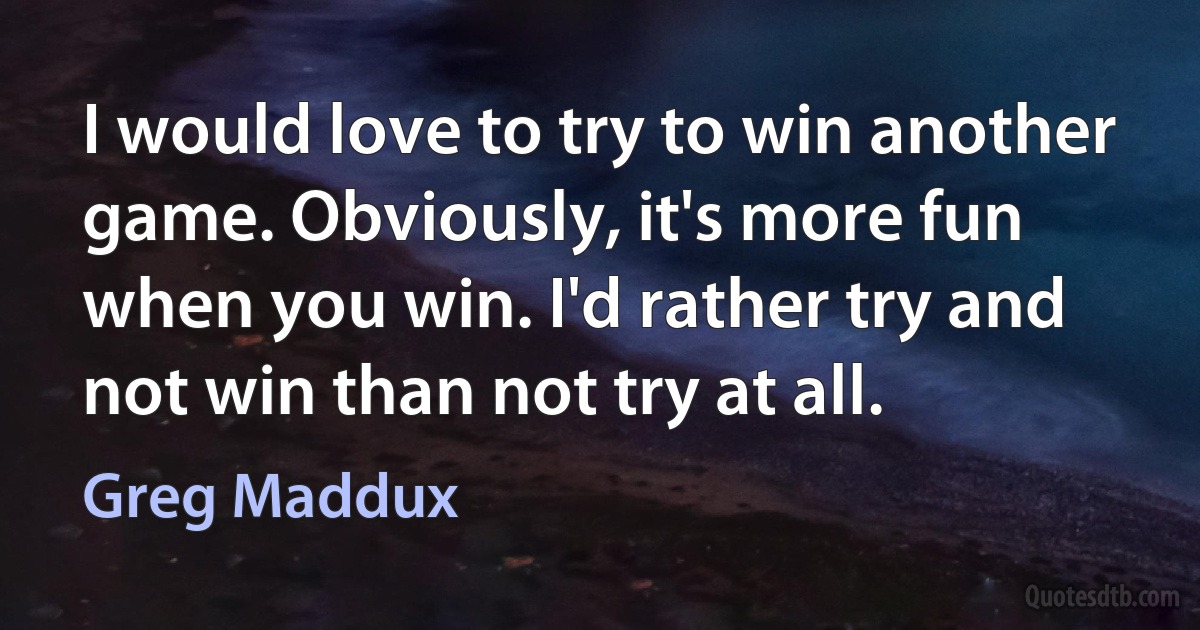 I would love to try to win another game. Obviously, it's more fun when you win. I'd rather try and not win than not try at all. (Greg Maddux)