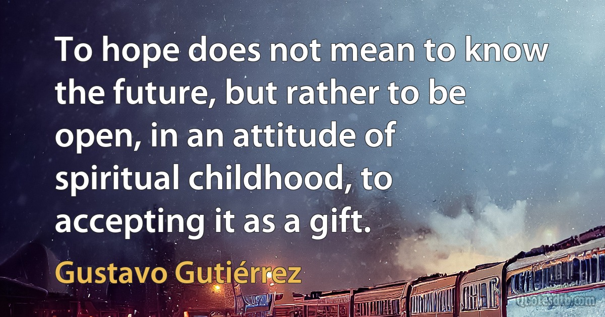 To hope does not mean to know the future, but rather to be open, in an attitude of spiritual childhood, to accepting it as a gift. (Gustavo Gutiérrez)