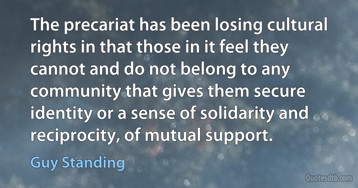 The precariat has been losing cultural rights in that those in it feel they cannot and do not belong to any community that gives them secure identity or a sense of solidarity and reciprocity, of mutual support. (Guy Standing)