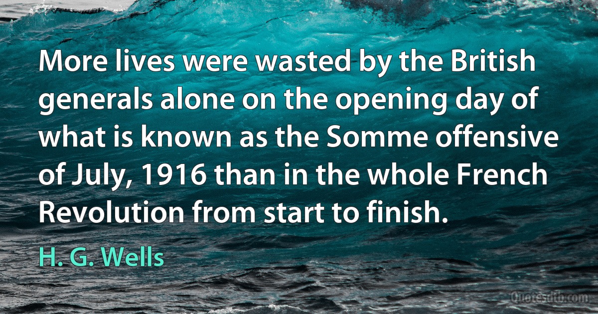 More lives were wasted by the British generals alone on the opening day of what is known as the Somme offensive of July, 1916 than in the whole French Revolution from start to finish. (H. G. Wells)