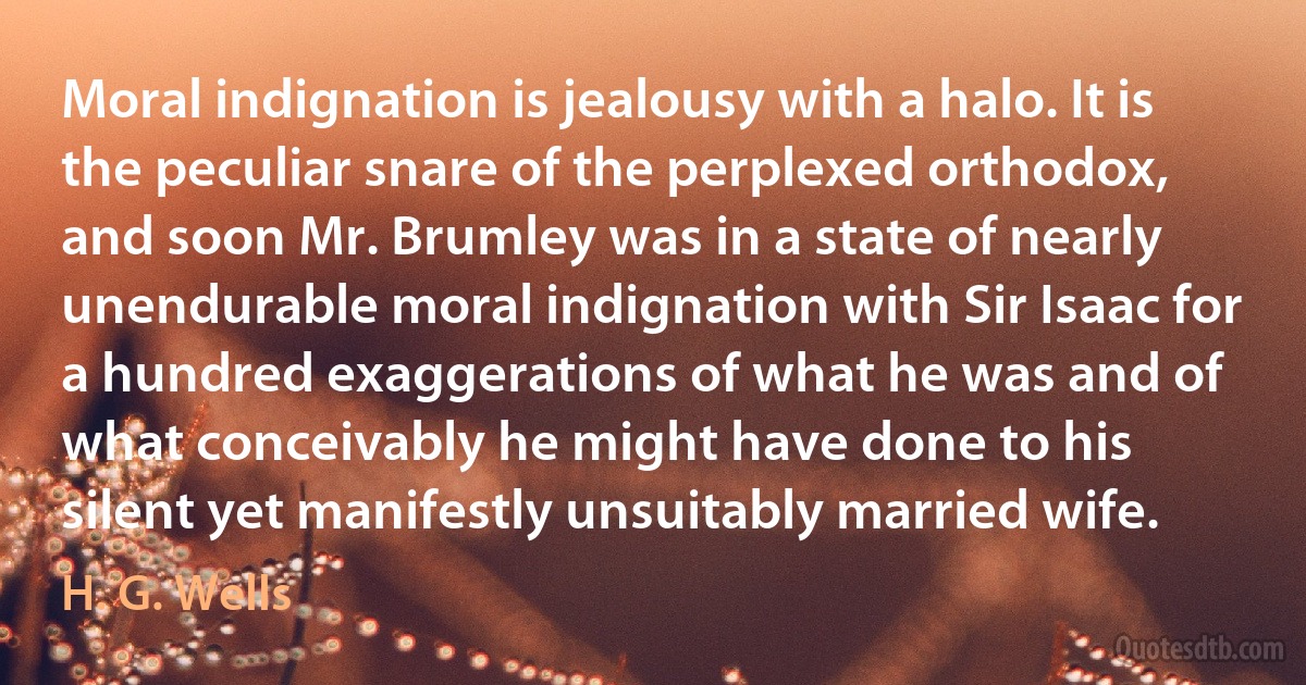 Moral indignation is jealousy with a halo. It is the peculiar snare of the perplexed orthodox, and soon Mr. Brumley was in a state of nearly unendurable moral indignation with Sir Isaac for a hundred exaggerations of what he was and of what conceivably he might have done to his silent yet manifestly unsuitably married wife. (H. G. Wells)