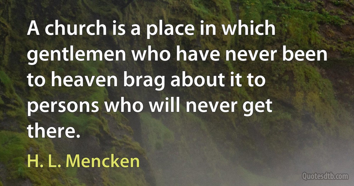 A church is a place in which gentlemen who have never been to heaven brag about it to persons who will never get there. (H. L. Mencken)