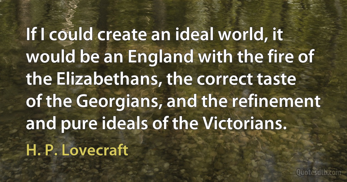 If I could create an ideal world, it would be an England with the fire of the Elizabethans, the correct taste of the Georgians, and the refinement and pure ideals of the Victorians. (H. P. Lovecraft)