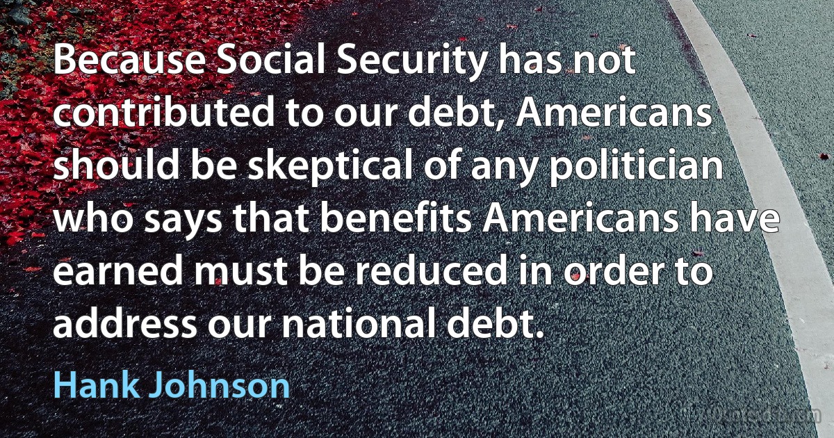 Because Social Security has not contributed to our debt, Americans should be skeptical of any politician who says that benefits Americans have earned must be reduced in order to address our national debt. (Hank Johnson)