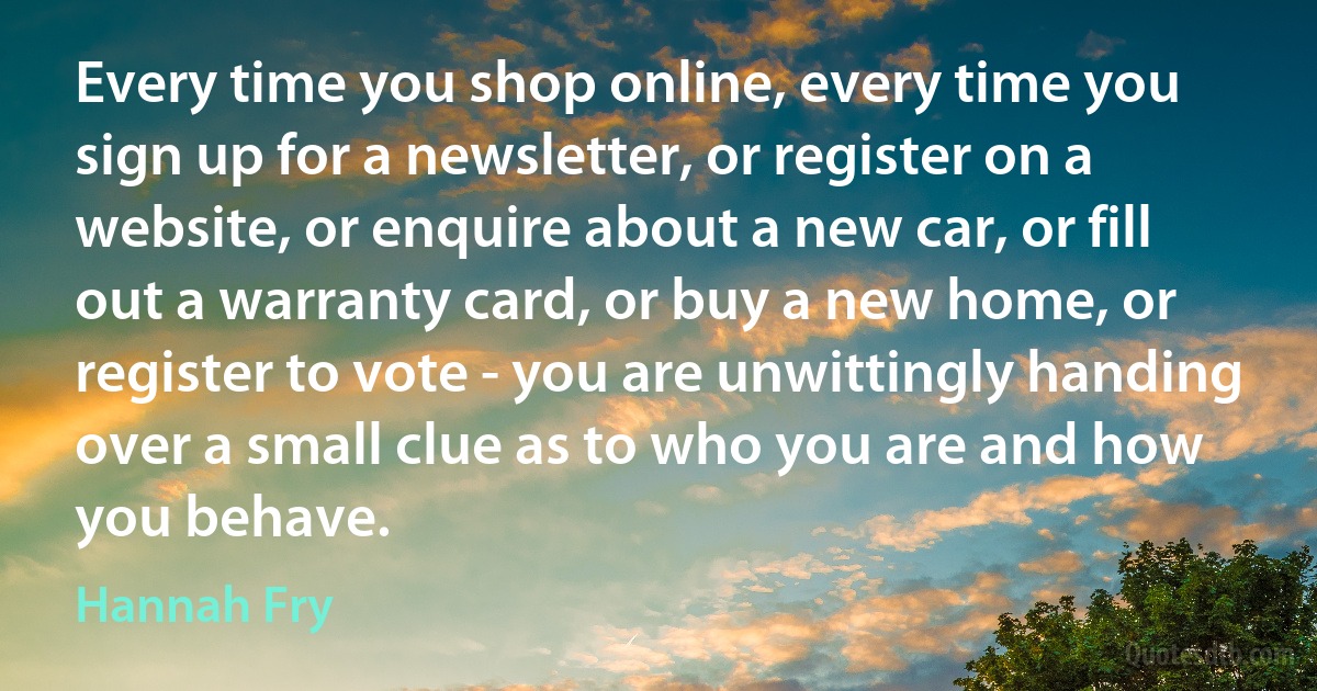 Every time you shop online, every time you sign up for a newsletter, or register on a website, or enquire about a new car, or fill out a warranty card, or buy a new home, or register to vote - you are unwittingly handing over a small clue as to who you are and how you behave. (Hannah Fry)