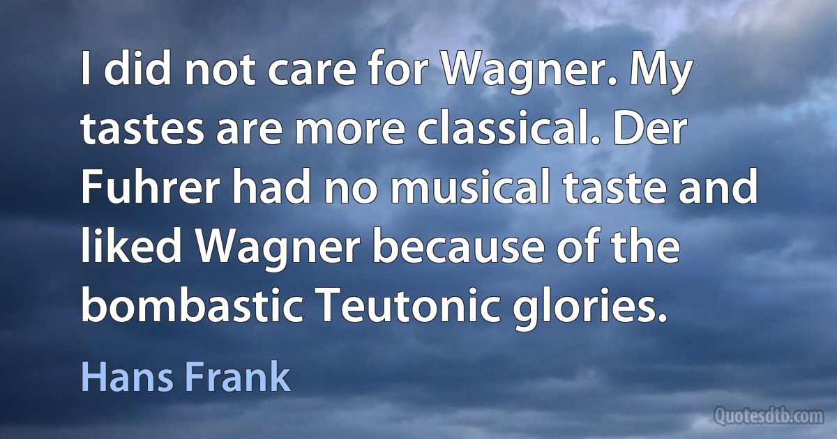 I did not care for Wagner. My tastes are more classical. Der Fuhrer had no musical taste and liked Wagner because of the bombastic Teutonic glories. (Hans Frank)