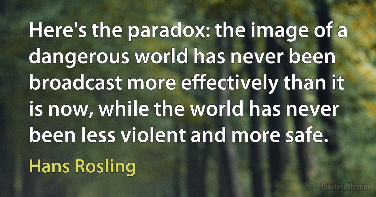 Here's the paradox: the image of a dangerous world has never been broadcast more effectively than it is now, while the world has never been less violent and more safe. (Hans Rosling)