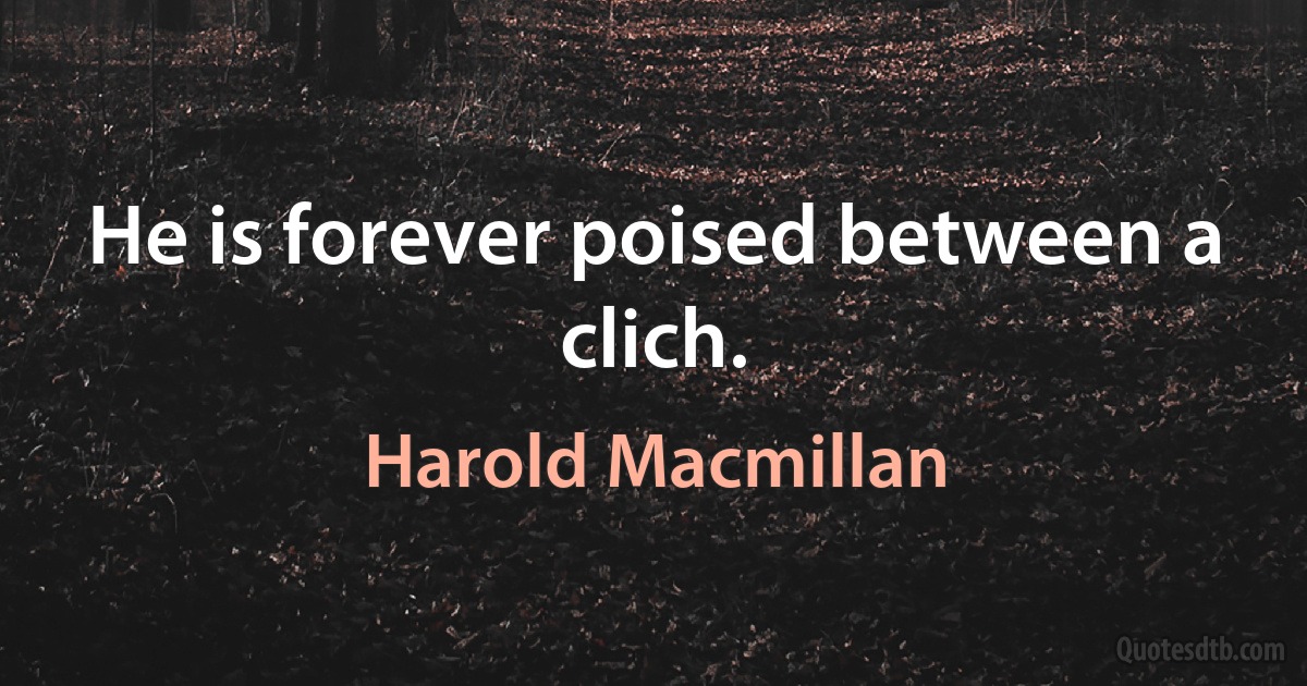 He is forever poised between a clich. (Harold Macmillan)