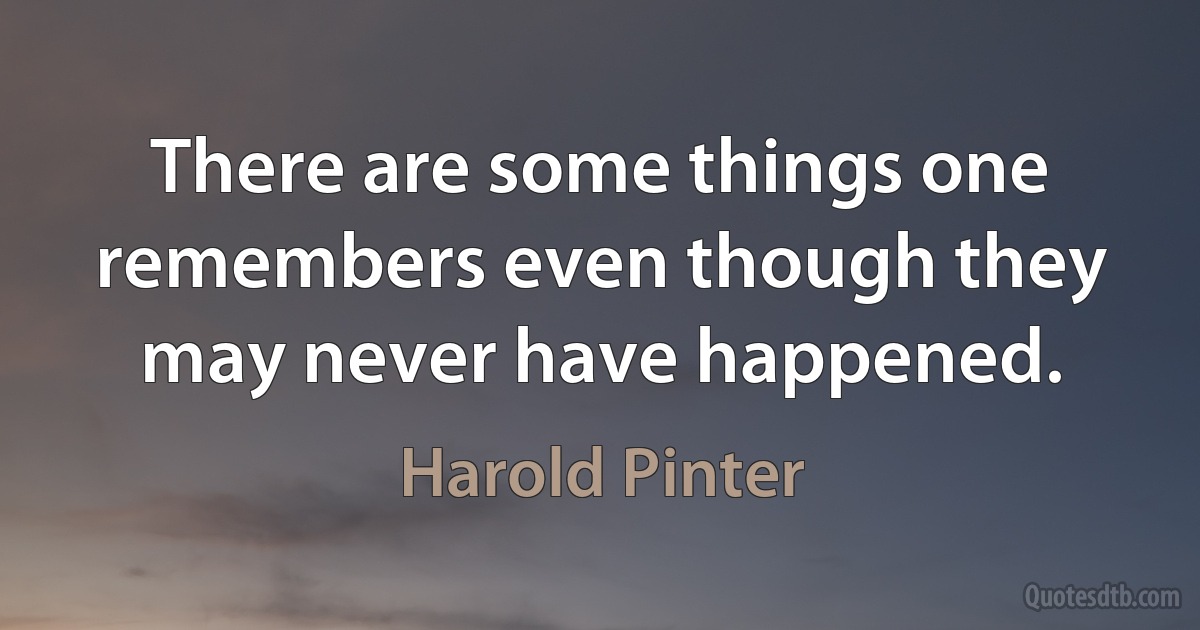 There are some things one remembers even though they may never have happened. (Harold Pinter)