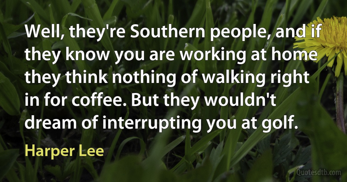 Well, they're Southern people, and if they know you are working at home they think nothing of walking right in for coffee. But they wouldn't dream of interrupting you at golf. (Harper Lee)