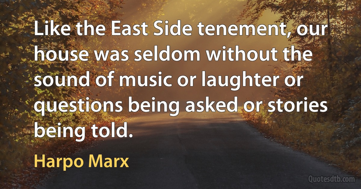 Like the East Side tenement, our house was seldom without the sound of music or laughter or questions being asked or stories being told. (Harpo Marx)