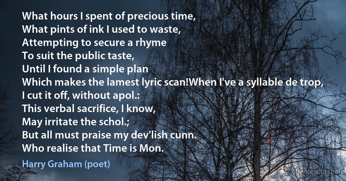 What hours I spent of precious time,
What pints of ink I used to waste,
Attempting to secure a rhyme
To suit the public taste,
Until I found a simple plan
Which makes the lamest lyric scan!When I've a syllable de trop,
I cut it off, without apol.:
This verbal sacrifice, I know,
May irritate the schol.;
But all must praise my dev'lish cunn.
Who realise that Time is Mon. (Harry Graham (poet))