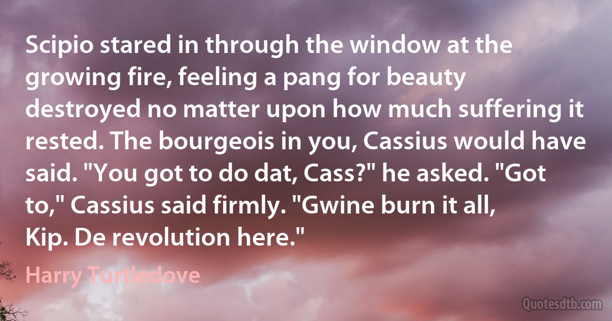 Scipio stared in through the window at the growing fire, feeling a pang for beauty destroyed no matter upon how much suffering it rested. The bourgeois in you, Cassius would have said. "You got to do dat, Cass?" he asked. "Got to," Cassius said firmly. "Gwine burn it all, Kip. De revolution here." (Harry Turtledove)