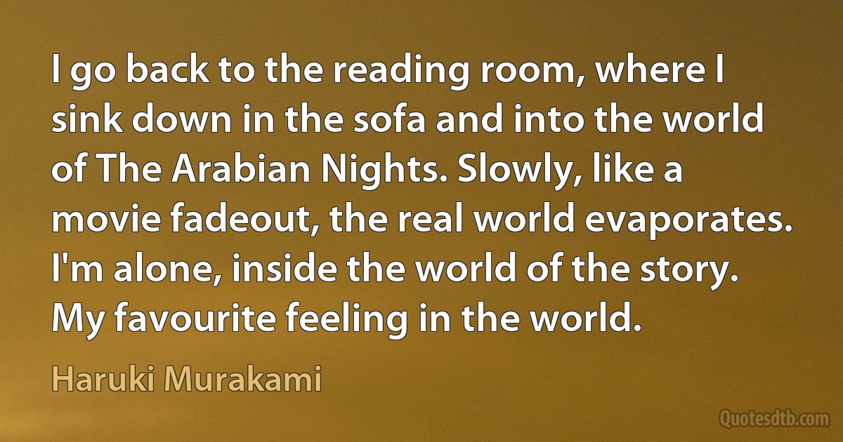 I go back to the reading room, where I sink down in the sofa and into the world of The Arabian Nights. Slowly, like a movie fadeout, the real world evaporates. I'm alone, inside the world of the story. My favourite feeling in the world. (Haruki Murakami)