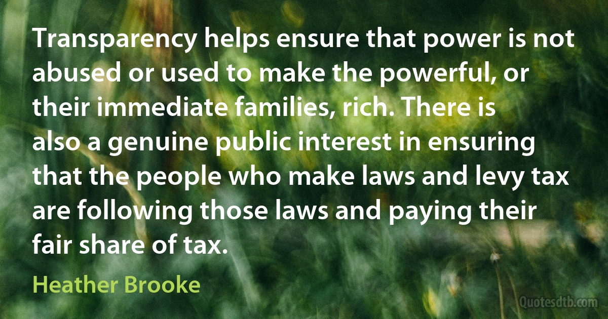 Transparency helps ensure that power is not abused or used to make the powerful, or their immediate families, rich. There is also a genuine public interest in ensuring that the people who make laws and levy tax are following those laws and paying their fair share of tax. (Heather Brooke)